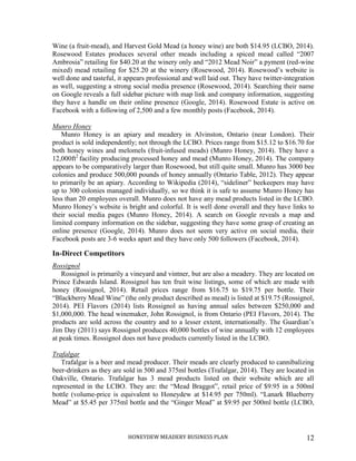HONEYDEW MEADERY BUSINESS PLAN 12
Wine (a fruit-mead), and Harvest Gold Mead (a honey wine) are both $14.95 (LCBO, 2014).
Rosewood Estates produces several other meads including a spiced mead called “2007
Ambrosia” retailing for $40.20 at the winery only and “2012 Mead Noir” a pyment (red-wine
mixed) mead retailing for $25.20 at the winery (Rosewood, 2014). Rosewood’s website is
well done and tasteful, it appears professional and well laid out. They have twitter-integration
as well, suggesting a strong social media presence (Rosewood, 2014). Searching their name
on Google reveals a full sidebar picture with map link and company information, suggesting
they have a handle on their online presence (Google, 2014). Rosewood Estate is active on
Facebook with a following of 2,500 and a few monthly posts (Facebook, 2014).
Munro Honey
Munro Honey is an apiary and meadery in Alvinston, Ontario (near London). Their
product is sold independently; not through the LCBO. Prices range from $15.12 to $16.70 for
both honey wines and melomels (fruit-infused meads) (Munro Honey, 2014). They have a
12,000ft2
facility producing processed honey and mead (Munro Honey, 2014). The company
appears to be comparatively larger than Rosewood, but still quite small. Munro has 3000 bee
colonies and produce 500,000 pounds of honey annually (Ontario Table, 2012). They appear
to primarily be an apiary. According to Wikipedia (2014), “sideliner” beekeepers may have
up to 300 colonies managed individually, so we think it is safe to assume Munro Honey has
less than 20 employees overall. Munro does not have any mead products listed in the LCBO.
Munro Honey’s website is bright and colorful. It is well done overall and they have links to
their social media pages (Munro Honey, 2014). A search on Google reveals a map and
limited company information on the sidebar, suggesting they have some grasp of creating an
online presence (Google, 2014). Munro does not seem very active on social media, their
Facebook posts are 3-6 weeks apart and they have only 500 followers (Facebook, 2014).
In-Direct Competitors
Rossignol
Rossignol is primarily a vineyard and vintner, but are also a meadery. They are located on
Prince Edwards Island. Rossignol has ten fruit wine listings, some of which are made with
honey (Rossignol, 2014). Retail prices range from $16.75 to $19.75 per bottle. Their
“Blackberry Mead Wine” (the only product described as mead) is listed at $19.75 (Rossignol,
2014). PEI Flavors (2014) lists Rossignol as having annual sales between $250,000 and
$1,000,000. The head winemaker, John Rossignol, is from Ontario (PEI Flavors, 2014). The
products are sold across the country and to a lesser extent, internationally. The Guardian’s
Jim Day (2011) says Rossignol produces 40,000 bottles of wine annually with 12 employees
at peak times. Rossignol does not have products currently listed in the LCBO.
Trafalgar
Trafalgar is a beer and mead producer. Their meads are clearly produced to cannibalizing
beer-drinkers as they are sold in 500 and 375ml bottles (Trafalgar, 2014). They are located in
Oakville, Ontario. Trafalgar has 3 mead products listed on their website which are all
represented in the LCBO. They are: the “Mead Braggot”, retail price of $9.95 in a 500ml
bottle (volume-price is equivalent to Honeydew at $14.95 per 750ml). “Lanark Blueberry
Mead” at $5.45 per 375ml bottle and the “Ginger Mead” at $9.95 per 500ml bottle (LCBO,
 
