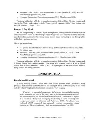HONEYDEW MEADERY BUSINESS PLAN 16
 50 ounces, Lavlin 71B-1122 yeast; recommended for cysers ([Meadist, P., 2013]). $216.00
(WineMakingSuperStore.com, 2014).
 14 ounces, Diammonium Phosphate yeast nutrient, $3.95 (MoreBeer.com, 2014)
This mead will endure a 50-day primary fermentation, followed by a filtration process and
two further 50-day bulk-racking periods. This recipe will produce 4,600 x 750ml bottles with
an ABV between 13.0 and 13.5%.
Product 2: Dry Mead
We are also planning to launch a dryer mead product, aiming to simulate the flavors of
semi-sweet white wines like Pinot Grigio. We believe wine to be a market that may be easily
cannibalized in addition to the existing mead market based on finding in our demographic
and industry analysis sections.
The recipe is as follows:
 155 gallons, Dutch Gold Baker’s Special Honey. $3,875.00 (WebstaurantStore.com, 2014)
 935 gallons, water
 50 ounces, Lavlin D-47 yeast; recommended for cysers ([Meadist, P., 2013]). $216.00
(WineMakingSuperStore.com, 2014).
 14 ounces, Diammonium Phosphate yeast nutrient, $3.95 (MoreBeer.com, 2014)
This mead will endure a 50-day primary fermentation, followed by a filtration process and
2 further 50-day bulk-racking periods. This recipe will produce close to 4,700 x 750ml
bottles with an ABV between 13.5 and 14.0%. The higher yield in bottles is due no pomace
being filtered out during filtration.
MARKETING PLAN
Foundational Research
A study done by Nowak, Thach and Olsen of the Sonoma State University (2006)
predicted that customer commitment was the strongest driver of brand equity in the wine
industry when trying to attract millennial consumers. They suggest,
“If a winery is able to help a customer feel a strong sense of belonging and
makes them feel like part of the family, then a feeling of commitment towards
the relationship with the winery starts to be cultivated. Commitment is deﬁned
as a consumer’s belief that an ongoing relationship is worth investing time,
energy, and money in (Sharma and Patterson, 2000). Hirschmann and
Holbrook (1982) proposed that extremely positive, consumption-related
emotions are likely to lead to very high levels of commitment.” (p. 318)
 