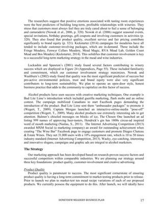 HONEYDEW MEADERY BUSINESS PLAN 17
The researchers suggest that positive emotions associated with tasting room experiences
were the best predictors of building long-term, profitable relationships with wineries. They
stress that customers must always feel they are truly cared about to feel a sense of belonging
and camaraderie (Nowak et al., 2006, p. 320). Nowak et al. (2006) suggest seasonal events,
special invitations, birthday greetings, gift coupons and involving customers in activities (p.
320). They also found that product quality, excellent service and fair pricing contribute
significantly to brand equity (p. 321). Kickstarter (2014) campaigns for meaderies have all
tended to include customer-involving packages, which are in-demand. These include the
Fringe Meadery, Fenwyr Cellars Meadery, Mead Magic, RVA Mead Lab, Golden Coast
Mead and Bos Meadery (Kickstarter, 2014). This solidifies that customer-involvement is key
to a successful long-term marketing strategy in the mead and wine industries.
Lockashin and Spawton’s (2001) study found several factors contributing to winery
success which are displayed in Figure 24 (Appendices, Page 55). These included familiarity
and commitment, which our customer involvement strategy maximizes. Nowak and
Washburn’s (2002) study found that quality was the most significant predictor of success but
pro-active environmental policies, trust and brand equity were also very significant
contributors to long-term sustainability. We plan to operate an open-door style, honest
business practice that adds to the community to capitalize on this factor of success.
Alcohol products have seen success with creative marketing techniques. One example is
Bud Lite Lime’s introduction which included guerilla marketing, flash mobs and an online
contest. The campaign mobilized Canadians to start Facebook pages demanding the
introduction of the product. Bud Lite Lime sent them “ambassador packages” to promote it
(Wegert, T., 2009). Captain Morgan launched an interactive-online-media “pose-off”
competition (Wegert, T., 2009). Many alcohol products use extremely interesting ads to get
attention. Bulmer’s chiseled messages on blocks of ice, The Chosen One launched an ad
listing 999 names of approving beer-tasters, Hendrick’s gin has 1800s circus-ad inspired
word of mouth marketing (Naslau, S., 2011). The Internet Advertising Competition (2013)
awarded MXM Social (a marketing company) an award for outstanding achievement when
creating “The Wine Bar” Facebook page to engage customers and promote Diageo Chateau
& Estate Wines. They net 31,000 users with a 10% engagement rate, which is 10 to 50 times
industry standard (Internet Advertising Competition, 2013). Wacky, eye-catching, interesting
and innovative slogans, campaigns and graphic ads are integral to alcohol marketers.
The Strategy
Our marketing approach has been developed based on research-proven success factors and
successful competitors within comparable industries. We are planning our strategy around
three key foundations: product quality, customer-involvement and creative advertising.
Product Quality
Product quality is paramount to success. The most significant cornerstone of ensuring
product quality is having a long-term commitment to market-testing products prior to release.
Prior to launch we plan to market-test ten mead recipe variations of each of our proposed
products. We currently possess the equipment to do this. After launch, we will ideally have
 