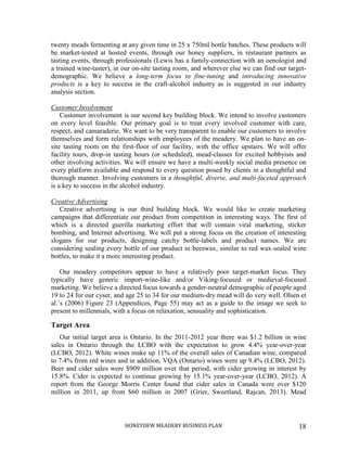HONEYDEW MEADERY BUSINESS PLAN 18
twenty meads fermenting at any given time in 25 x 750ml bottle batches. These products will
be market-tested at hosted events, through our honey suppliers, in restaurant partners as
tasting events, through professionals (Lewis has a family-connection with an oenologist and
a trained wine-taster), in our on-site tasting room, and wherever else we can find our target-
demographic. We believe a long-term focus to fine-tuning and introducing innovative
products is a key to success in the craft-alcohol industry as is suggested in our industry
analysis section.
Customer Involvement
Customer involvement is our second key building block. We intend to involve customers
on every level feasible. Our primary goal is to treat every involved customer with care,
respect, and camaraderie. We want to be very transparent to enable our customers to involve
themselves and form relationships with employees of the meadery. We plan to have an on-
site tasting room on the first-floor of our facility, with the office upstairs. We will offer
facility tours, drop-in tasting hours (or scheduled), mead-classes for excited hobbyists and
other involving activities. We will ensure we have a multi-weekly social media presence on
every platform available and respond to every question posed by clients in a thoughtful and
thorough manner. Involving customers in a thoughtful, diverse, and multi-faceted approach
is a key to success in the alcohol industry.
Creative Advertising
Creative advertising is our third building block. We would like to create marketing
campaigns that differentiate our product from competition in interesting ways. The first of
which is a directed guerilla marketing effort that will contain viral marketing, sticker
bombing, and Internet advertising. We will put a strong focus on the creation of interesting
slogans for our products, designing catchy bottle-labels and product names. We are
considering sealing every bottle of our product in beeswax, similar to red wax-sealed wine
bottles, to make it a more interesting product.
Our meadery competitors appear to have a relatively poor target-market focus. They
typically have generic import-wine-like and/or Viking-focused or medieval-focused
marketing. We believe a directed focus towards a gender-neutral demographic of people aged
19 to 24 for our cyser, and age 25 to 34 for our medium-dry mead will do very well. Olsen et
al.’s (2006) Figure 23 (Appendices, Page 55) may act as a guide to the image we seek to
present to millennials, with a focus on relaxation, sensuality and sophistication.
Target Area
Our initial target area is Ontario. In the 2011-2012 year there was $1.2 billion in wine
sales in Ontario through the LCBO with the expectation to grow 4.4% year-over-year
(LCBO, 2012). White wines make up 11% of the overall sales of Canadian wine, compared
to 7.4% from red wines and in addition, VQA (Ontario) wines were up 9.4% (LCBO, 2012).
Beer and cider sales were $909 million over that period, with cider growing in interest by
15.8%. Cider is expected to continue growing by 15.1% year-over-year (LCBO, 2012). A
report from the George Morris Center found that cider sales in Canada were over $120
million in 2011, up from $60 million in 2007 (Grier, Sweetland, Rajcan, 2013). Mead
 