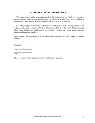HONEYDEW MEADERY BUSINESS PLAN 1
CONFIDENTIALITY AGREEMENT
The undersigned reader acknowledges that the information provided by Honeydew
Meadery in this business plan is confidential; therefore, the reader agrees not to disclose it
without the express written permission of Lewis Clarke or Marcus Aurelius.
It is acknowledged by reader that information to be furnished in this business plan is in all
respects confidential in nature, other than information which is in the public domain through
other means and that any disclosure or use of same by reader, may cause serious harm or
damage to Honeydew Meadery.
Upon request, this document is to be immediately returned to Lewis Clarke or Marcus
Aurelius.
___________________
Signature
___________________
Name (typed or printed)
___________________
Date
This is a business plan. It does not imply an offering of securities.
 