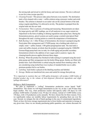 HONEYDEW MEADERY BUSINESS PLAN 22
the mixing tank and mixed in with the honey and water mixture. The mix is allowed
to rest for a time (recipe-specific).
3. Cleaning/Transfer: This process takes place between every transfer. The destination
tank is first cleaned with a water + sulfite solution using a pressure washer and scrub
brushes. The solution is drained via an outlet vale on the conical bottom of the tank
using a regular pipefitting. It is allowed to air-dry. The product is pumped from the
original tank into the new tank.
4. Fermentation: This is a process of waiting and measuring. Measurements are taken
for target gravity and ABV readings, use of cell-analyzers to see sugar content etc.
Adjustment in the form of adding or diluting ingredients takes place here. During the
fermentation process, glycol systems are used to pump a cooled water/glycol fluid
throughout the tank’s cooling jackets to control the temperature of fermentations.
5. Bulk-Racking 1 & 2: After 50 days of fermentation, the mixture is pumped using the
Noryl-plate filter arrangement and 317GPH pump, into a holding tank which is a
simple, water + sulfite cleaned, 1100 gallon polypropylene tank. The steel tank is
water and sulfite cleaned, air-dried, then the product is pumped using the 1200GPH
Gorman Rupp pump back into its tank, for a bulk-aging and possible secondary
fermentation (which is the addition of new sugars and/or yeast(s)). Again, the
cleaning/transfer process applies between these stages.
6. Bottling: When the product has finished its bulk-racking it is pumped using the noryl-
plate-pump and filter arrangement into the bottle-filling spouts. Bottles are filled with
product here. Each filled bottle is corked using the manual floor-standing corker. We
are considering using melted bees-wax in place of standard bottle-wax to add a
premium-product feel to our bottles.
7. Labelling: Each bottle is placed on the labelling machine and labelled.
8. Storage: Bottles are transferred into cases and sealed for storage then pick-up.
*It is important to mention that our 1100 gallon fermenters will produce 4,600 bottles of
finished product due to the volume of later-disposed, filtered-out ingredients and slight
spillage allowances*
Rolling vs. Bulk Fermentation
We plan to implement a “rolling” fermentation production versus lateral “bulk”
fermentation. This means we will begin fermentation in one vat, on day 1 and 50 days later
begin another. This way, when production reaches full-capacity (after 150 days) we will
produce 4,600 bottles of product every 50 days for release, instead of 13,800 bottles every
150 days, with 2.34 production cycles annually. We have chosen this for three reasons. First,
we significantly reduce our monthly labour requirements by spreading them out over the
year. Second, we mitigate the risk of batch-spoilage in the case of contaminated ingredients.
Third, we have far lower storage requirements due to fewer bottles and materials in storage at
any given time. Since we are already purchasing pallet quantities, our volume discounts for
 
