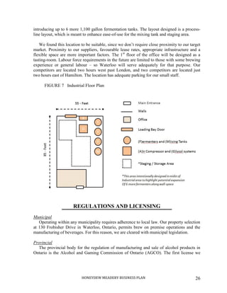 HONEYDEW MEADERY BUSINESS PLAN 26
introducing up to 6 more 1,100 gallon fermentation tanks. The layout designed is a process-
line layout, which is meant to enhance ease-of-use for the mixing tank and staging area.
We found this location to be suitable, since we don’t require close proximity to our target
market. Proximity to our suppliers, favourable lease rates, appropriate infrastructure and a
flexible space are more important factors. The 1st
floor of the office will be designed as a
tasting-room. Labour force requirements in the future are limited to those with some brewing
experience or general labour – so Waterloo will serve adequately for that purpose. Our
competitors are located two hours west past London, and two competitors are located just
two hours east of Hamilton. The location has adequate parking for our small staff.
FIGURE 7 Industrial Floor Plan
REGULATIONS AND LICENSING
Municipal
Operating within any municipality requires adherence to local law. Our property selection
at 130 Frobisher Drive in Waterloo, Ontario, permits brew on premise operations and the
manufacturing of beverages. For this reason, we are cleared with municipal legislation.
Provincial
The provincial body for the regulation of manufacturing and sale of alcohol products in
Ontario is the Alcohol and Gaming Commission of Ontario (AGCO). The first license we
 