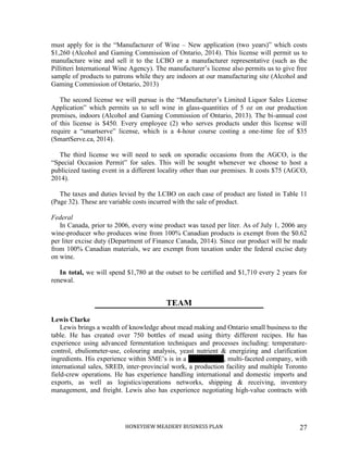 HONEYDEW MEADERY BUSINESS PLAN 27
must apply for is the “Manufacturer of Wine – New application (two years)” which costs
$1,260 (Alcohol and Gaming Commission of Ontario, 2014). This license will permit us to
manufacture wine and sell it to the LCBO or a manufacturer representative (such as the
Pillitteri International Wine Agency). The manufacturer’s license also permits us to give free
sample of products to patrons while they are indoors at our manufacturing site (Alcohol and
Gaming Commission of Ontario, 2013)
The second license we will pursue is the “Manufacturer’s Limited Liquor Sales License
Application” which permits us to sell wine in glass-quantities of 5 oz on our production
premises, indoors (Alcohol and Gaming Commission of Ontario, 2013). The bi-annual cost
of this license is $450. Every employee (2) who serves products under this license will
require a “smartserve” license, which is a 4-hour course costing a one-time fee of $35
(SmartServe.ca, 2014).
The third license we will need to seek on sporadic occasions from the AGCO, is the
“Special Occasion Permit” for sales. This will be sought whenever we choose to host a
publicized tasting event in a different locality other than our premises. It costs $75 (AGCO,
2014).
The taxes and duties levied by the LCBO on each case of product are listed in Table 11
(Page 32). These are variable costs incurred with the sale of product.
Federal
In Canada, prior to 2006, every wine product was taxed per liter. As of July 1, 2006 any
wine-producer who produces wine from 100% Canadian products is exempt from the $0.62
per liter excise duty (Department of Finance Canada, 2014). Since our product will be made
from 100% Canadian materials, we are exempt from taxation under the federal excise duty
on wine.
In total, we will spend $1,780 at the outset to be certified and $1,710 every 2 years for
renewal.
TEAM
Lewis Clarke
Lewis brings a wealth of knowledge about mead making and Ontario small business to the
table. He has created over 750 bottles of mead using thirty different recipes. He has
experience using advanced fermentation techniques and processes including: temperature-
control, ebuliometer-use, colouring analysis, yeast nutrient & energizing and clarification
ingredients. His experience within SME’s is in a 40-employee, multi-faceted company, with
international sales, SRED, inter-provincial work, a production facility and multiple Toronto
field-crew operations. He has experience handling international and domestic imports and
exports, as well as logistics/operations networks, shipping & receiving, inventory
management, and freight. Lewis also has experience negotiating high-value contracts with
 