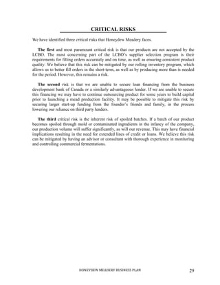 HONEYDEW MEADERY BUSINESS PLAN 29
CRITICAL RISKS
We have identified three critical risks that Honeydew Meadery faces.
The first and most paramount critical risk is that our products are not accepted by the
LCBO. The most concerning part of the LCBO’s supplier selection program is their
requirements for filling orders accurately and on time, as well as ensuring consistent product
quality. We believe that this risk can be mitigated by our rolling inventory program, which
allows us to better fill orders in the short-term, as well as by producing more than is needed
for the period. However, this remains a risk.
The second risk is that we are unable to secure loan financing from the business
development bank of Canada or a similarly advantageous lender. If we are unable to secure
this financing we may have to continue outsourcing product for some years to build capital
prior to launching a mead production facility. It may be possible to mitigate this risk by
securing larger start-up funding from the founder’s friends and family, in the process
lowering our reliance on third party lenders.
The third critical risk is the inherent risk of spoiled batches. If a batch of our product
becomes spoiled through mold or contaminated ingredients in the infancy of the company,
our production volume will suffer significantly, as will our revenue. This may have financial
implications resulting in the need for extended lines of credit or loans. We believe this risk
can be mitigated by having an advisor or consultant with thorough experience in monitoring
and controlling commercial fermentations.
 