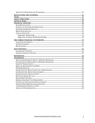 HONEYDEW MEADERY BUSINESS PLAN 3
ANALYSIS OF OPERATIONS AND PLANOGRAM..........................................................................................................25
REGULATIONS AND LICENSING............................................................................................................... 26
TEAM................................................................................................................................................................ 27
LEGAL STRUCTURE ..................................................................................................................................... 28
CRITICAL RISKS............................................................................................................................................ 29
FINANCIAL ANALYSIS................................................................................................................................. 30
RAW MATERIAL COSTS................................................................................................................................................30
IN-HOUSE VS. OUTSOURCING PRODUCTION.............................................................................................................30
DISTRIBUTION MARGIN ANALYSIS.............................................................................................................................31
BREAK-EVEN ANALYSIS...............................................................................................................................................33
CAPITAL STRUCTURE....................................................................................................................................................33
Stage One: Outsourcing.............................................................................................................................................33
Stage Two: In-House Production Facility..........................................................................................................34
PRO-FORMA FINANCIAL STATEMENTS................................................................................................ 35
CASH FLOW STATEMENTS...........................................................................................................................................35
INCOME STATEMENT....................................................................................................................................................42
BALANCE SHEET............................................................................................................................................................43
EXIT STRATEGY............................................................................................................................................ 44
CONTINGENCY STRATEGY............................................................................................................................................44
FINANCIAL HARVEST STRATEGY ................................................................................................................................45
REFERENCES.................................................................................................................................................. 46
APPENDICES .................................................................................................................................................. 49
MEAD CONSUMER SURVEY RESULTS (PRIMARY RESEARCH) ...............................................................................49
FACEBOOK DATA-MINING RESULTS (PRIMARY RESEARCH) ................................................................................53
INDUSTRY TRENDS CHARTS ........................................................................................................................................53
MODEL OF BRAND EQUITY FOR WINE ......................................................................................................................55
WORK BREAKDOWN.....................................................................................................................................................56
JOB DESCRIPTION: MEAD CONSULTANT / BREW MASTER ....................................................................................57
JOB DESCRIPTION: BREW-HELPER (LABOR)............................................................................................................58
JOB DESCRIPTION: PRODUCT AGENT.........................................................................................................................59
WATERLOO ZONING BY-LAW......................................................................................................................................60
MANAGEMENT RESUMES.............................................................................................................................................61
BREWING EQUIPMENT COST BREAKDOWN..............................................................................................................63
IN-HOUSE VS. OUTSOURCING DETAILED CHARTS...................................................................................................64
ONTARIO WINE MERGERS AND ACQUISITIONS .......................................................................................................65
130 FROBISHER PROPERTY LISTING .........................................................................................................................66
ARTICLES OF INCORPORATION....................................................................................................................................69
 