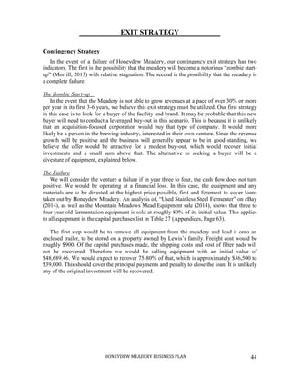 HONEYDEW MEADERY BUSINESS PLAN 44
EXIT STRATEGY
Contingency Strategy
In the event of a failure of Honeydew Meadery, our contingency exit strategy has two
indicators. The first is the possibility that the meadery will become a notorious “zombie start-
up” (Morrill, 2013) with relative stagnation. The second is the possibility that the meadery is
a complete failure.
The Zombie Start-up
In the event that the Meadery is not able to grow revenues at a pace of over 30% or more
per year in its first 3-6 years, we believe this exit strategy must be utilized. Our first strategy
in this case is to look for a buyer of the facility and brand. It may be probable that this new
buyer will need to conduct a leveraged buy-out in this scenario. This is because it is unlikely
that an acquisition-focused corporation would buy that type of company. It would more
likely be a person in the brewing industry, interested in their own venture. Since the revenue
growth will be positive and the business will generally appear to be in good standing, we
believe the offer would be attractive for a modest buy-out, which would recover initial
investments and a small sum above that. The alternative to seeking a buyer will be a
divesture of equipment, explained below.
The Failure
We will consider the venture a failure if in year three to four, the cash flow does not turn
positive. We would be operating at a financial loss. In this case, the equipment and any
materials are to be divested at the highest price possible, first and foremost to cover loans
taken out by Honeydew Meadery. An analysis of, “Used Stainless Steel Fermenter” on eBay
(2014), as well as the Mountain Meadows Mead Equipment sale (2014), shows that three to
four year old fermentation equipment is sold at roughly 80% of its initial value. This applies
to all equipment in the capital purchases list in Table 27 (Appendices, Page 63).
The first step would be to remove all equipment from the meadery and load it onto an
enclosed trailer, to be stored on a property owned by Lewis’s family. Freight cost would be
roughly $900. Of the capital purchases made, the shipping costs and cost of filter pads will
not be recovered. Therefore we would be selling equipment with an initial value of
$48,689.46. We would expect to recover 75-80% of that, which is approximately $36,500 to
$39,000. This should cover the principal payments and penalty to close the loan. It is unlikely
any of the original investment will be recovered.
 