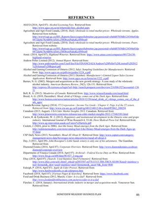 HONEYDEW MEADERY BUSINESS PLAN 46
REFERENCES
AGCO (2014, April 07). Alcohol Licensing Fees. Retrieved from:
http://www.agco.on.ca/en/whatwedo/fees_alcohol.aspx
Agriculture and Agri-Food Canada, (2014). Daily wholesale to retail market prices: Wholesale-toronto, Apples.
Retrieved from website:
http://www4.agr.gc.ca/IH5_Reports/faces/cognosSubmitter.jsp;jsessionid=c0a8d07830db124344e03de
0472da4e78c4db9e1d5e6.e38ObxmNahuKci0Nbxn0
Agriculture and Agri-Food Canada, (2014). Daily wholesale to retail market prices: Wholesale-toronto, Pears.
Retrieved from website:
http://www4.agr.gc.ca/IH5_Reports/faces/cognosSubmitter.jsp;jsessionid=c0a8d07830db124344e03de
0472da4e78c4db9e1d5e6.e38ObxmNahuKci0Nbxn0
Amee. (2014, April 07). Highland Wineries. Retrieved from: https://www.amee.com/companies/001726150-
highland-wineries
Andrew Peller Limited (2012). Annual Report. Retrieved from:
http://www.andrewpeller.com/UserFiles/File/FINANCIALS/Andrew%20Peller%20Limited%202012
%20Annual%20Report.pdf
Alcohol and Gaming Comission of Ontario (2012, July). Sampling Guidelines for Manufacturers. Retrieved
from: http://www.agco.on.ca/pdfs/en/guides/1224_a.pdf
Alcohol and Gaming Comission of Ontario (2013, October). Manufacturer’s Limited Liquor Sales License
Application. Retrieved from: http://www.agco.on.ca/forms/en/1222_a.pdf
Barnes, N. G. (2002). Mergers and acquisitions as the new growth strategy: A case study of the wholesale
alcohol industry. American Business Review, 20(2), 126-131. Retrieved from
http://ezproxy.lib.ryerson.ca/login?url=http://search.proquest.com/docview/216306152?accountid=136
31
Bell, R. A. (2012). Meaderies of Canada. Retrieved from: http://www.winesofcanada.com/mead.html
Breed, A. G. (2010, December). Mead, drink of Vikings, comes out of the Dark Ages. Retrieved from:
http://www.boston.com/news/nation/articles/2010/12/28/mead_drink_of_vikings_comes_out_of_the_d
ark_ages/
Canada Revenue Agency (2014). T2 Corporation - Income Tax Guide - Chapter 4: Page 4 of the T2 return.
Retrieved from: http://www.cra-arc.gc.ca/E/pub/tg/t4012/t4012-06-e.html#P2862_208254
Canadean (2013, August). USA Cider Market Insights 2013. Canadean. Retrieved from:
http://www.prnewswire.com/news-releases/usa-cider-market-insights-2012-173463301.html
Carew, R. & Fjorkowski, W. J. (2012). Regulatory and institutional development in the Ontario wine and grape
industry. International Journal of Wine Research 4, 33-44. Dove Medical Press Ltd. Retrieved from:
http://www.ag-innovation.usask.ca/Carew%20article.pdf
Cioletti, J. (NDA, prior to 2006). Just like honey Mead emerges from the Dark Ages. Retrieved from:
http://redstonemeadery.com/store/catalog/Just-Like-Honey-Mead-emerges-from-the-Dark-Ages-sp-
97.html
CSP Daily News (2013, November). Mead All About It!. Retrieved from: http://www.cspnet.com/category-
management-news-data/beverages-news-data/articles/mead-all-about-it
Day, J (2011, April 09). John Rossignol’s Little Sands winery is only one of his adventures. The Guardian.
Retrieved from
Diamond Estates (2014, April 07). Corporate Overview. Retrieved from: http://www.diamondestates.ca/about-
diamond/corporate-overview
Departments of Finance Canada (2014, April 07). Archived – Federal Excise Duty on Wine. Retrieved from:
http://www.fin.gc.ca/n06/data/06-027_2-eng.asp
Ebay (2014, April 07). [Search: Used Stainless Steel Fermenter]. Retrieved from:
http://www.ebay.com/sch/i.html?_trksid=p2053587.m570.l1313.TR6.TRC0.A0.H0.Xused+stainless+s
teel+ferment&_nkw=used+stainless+steel+fermenter&_sacat=0&_from=R40
Euleigh, P. (2014, April 07). Apple & Cider Presses. Retrieved from:
http://www.hardwoodcrafts.co.uk/ciderpress.htm
Facebook (2014, April 07). [Various Pages & Searches]. Retrieved from: https://www.facebook.com/
Food and Drink Business (2012, March). Cider: Is it a fad?. Retrieved from:
http://www.foodanddrinkbusiness.com.au/news/cider-is-it-a-fad
Fletcher, C. (2014, January). International drinks industry in merger and acquisition mode. Vancouver Sun.
Retrieved from:
 