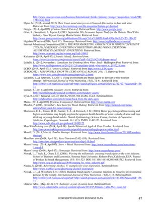 HONEYDEW MEADERY BUSINESS PLAN 47
http://www.vancouversun.com/business/International+drinks+industry+merger+acquisition+mode/941
1214/story.html
Flynn, M. (NDA, around 2012). West Coast mead emerges as a Honeyed Alternative to Beer and wine.
Retrieved from: http://www.beerwestmag.com/the-magazine/feature-get-buzzed/
Google. (2014, April 07). [Various Search Entries]. Retrieved from: http://www.google.com
Grier, K., Sweetland, J., Rajcan, I. (2013, September 30). Economic Impact Study for the Ontario Hard Cider
Industry Final Report. George Morris Centre. Retrieved from:
http://www.georgemorris.org/publications/file.aspx?id=a7c1d039-8aa8-490a-96e9-05c27e188c37
Highland Wineries (2014, April 07). Homepage. Retrieved from: http://www.highlandwineries.co.uk/
Internet Advertising Competition (2013). THE WEB MARKETING ASSOCIATION IS PROUD TO PRESENT
THIS 2013 INTERNET ADVERTISING COMPETITION AWARE FOR OUTSTANDING
ACHEIVMENT IN INTERNET ADVERTISING. Retrieved from:
http://www.iacaward.org/iac/winner.asp?eid=10681
Kickstarter (2014, April 07). [Search: Mead]. Retrieved from:
https://www.kickstarter.com/projects/search?utf8=%E2%9C%93&term=mead
LaSalle, L. (2012, November). Canadians Are Drinking More Wine: Study. Huffington Post. Retrieved from:
http://www.huffingtonpost.ca/2012/11/25/canadians-drink-wine-more_n_2187221.html
LCBO. (2014, April 07). [Various Listings]. Retrieved from http://www.LCBO.com
LCBO (2012). RESPONSIBLE GROWTH: LCBO ANNUAL REPORT 2011-12. Retrieved from:
https://www.lcbo.com/aboutlcbo/annualreport2012.shtml
Lockshin, L., & Spawton, T. (2001). Using involvement and brand equity to develop a wine tourism
strategy. International Journal of Wine Marketing, 13(1), 72-81. Retrieved from
http://ezproxy.lib.ryerson.ca/login?url=http://search.proquest.com/docview/235127037?accountid=136
31
Lunder, R. (2014, April 08). Meadery Assets. Retrieved from:
http://mountainmeadowsmead.wordpress.com/meadery-assets/
Lyke, R. (2007, January). MEAD: BACK FROM THE DARK AGES. Retrieved from:
http://allaboutbeer.com/article/mead-back-from-the-dark-ages/
Manta. (2014, April 07). [Various Companies]. Retrieved from http://www.manta.com
Meadist, P. (2013, December). Best Yeast for Mead Making. Retrieved from: http://meadist.com/mead-
articles/best-yeast-for-mead-making/
Mortensen, E. L., Jensen, H. H., Sander, S. A., & Reinisch, J. M. (2001). Better psychological functioning and
higher social status may largely explain the apparent health benefits of wine: a study of wine and beer
drinking in young danish adults. Danish Epidemiology Science Center, Institute of Preventive
Medicine. Copenhagen, Denmark. 161: (15). PMID: 11493125. Retrieved from:
http://www.ncbi.nlm.nih.gov/pubmed/11493125
MoreWineMaking.com (2014, April 08). Speidel Motorized Apple & Pear Crusher. Retrieved from:
http://morewinemaking.com/products/speidel-motorized-apple-pear-crusher.html
Morrill, D. (2013, March). Zombie Startups. Retrieved from: http://www.daniellemorrill.com/2013/03/zombie-
startups/
MoreBeer.com (2014, April 08). Yeast Nutrient (DAP) (1lb). Retrieved from:
http://morebeer.com/products/yeast-nutrient-dap-1-lb.html
Munro Honey. (2014, April 07). Store > Mead. Retrieved from: http://www.munrohoney.com/store/store-
1/mead-3
Munro Honey (2014), April 07). Homepage. Retrieved from: http://www.munrohoney.com/
Nowak, L., Thach, L., Olsen, J. E. (2006). Wowing the millennials: creating brand equity in the wine industry.
School of Business and Economics, Sonoma State University. Rohnert Park, California, USA. Journal
of Product & Brand Management; 15/5: 316-323. DOI: 10.1108/10610420610685712. Retrieved from:
http://www.iseg.utl.pt/aula/cad1849/creating_be_wine_industry.pdf
Naslau, S. (2011). Advertising Alcohol, 17 examples for your inspiration. Retrieved from:
http://www.wabbaly.com/advertising-alcohol-inspiration/
Nowak, L. I., & Washburn, J. H. (2002). Building brand equity: Consumer reactions to proactive environmental
policies by the winery. International Journal of Wine Marketing, 14(3), 5-19. Retrieved from
http://ezproxy.lib.ryerson.ca/login?url=http://search.proquest.com/docview/235112066?accountid=136
31
Ontario Table. (May, 2012). $10 challenge: a year of eating local. Retrieved from:
http://www.ontariotable.com/wp-content/uploads/2012/05/Ontario-Table-May-Issue.pdf
 