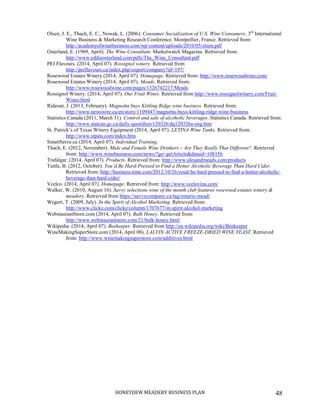 HONEYDEW MEADERY BUSINESS PLAN 48
Olsen, J. E., Thach, E. C., Nowak, L. (2006). Consumer Socialization of U.S. Wine Consumers. 3rd
International
Wine Business & Marketing Research Conference. Montpellier, France. Retrieved from:
http://academyofwinebusiness.com/wp-content/uploads/2010/05/olsen.pdf
Osterland, E. (1989, April). The Wine Consultant. Marketwatch Magazine. Retrieved from:
http://www.eddieosterland.com/pdfs/The_Wine_Consultant.pdf
PEI Flavours. (2014, April 07). Rossignol winery. Retrieved from
http://peiflavours.ca/index.php/export/company?id=197/
Rosewood Estates Winery (2014, April 07). Homepage. Retrieved from: http://www.rosewoodwine.com/
Rosewood Estates Winery (2014, April 07). Meads. Retrieved from:
http://www.rosewoodwine.com/pages/1326742217/Meads
Rossignol Winery. (2014, April 07). Our Fruit Wines. Retrieved from http://www.rossignolwinery.com/Fruit-
Wines.html
Rideout, J. (2013, February). Magnotta buys Kittling Ridge wine business. Retrieved from:
http://www.newswire.ca/en/story/1109447/magnotta-buys-kittling-ridge-wine-business
Statistics Canada (2011, March 31). Control and sale of alcoholic beverages. Statistics Canada. Retrieved from:
http://www.statcan.gc.ca/daily-quotidien/120326/dq120326a-eng.htm
St. Patrick’s of Texas Winery Equipment (2014, April 07). LETINA Wine Tanks. Retrieved from:
http://www.stpats.com/index.htm
SmartServe.ca (2014, April 07). Individual Training.
Thach, E. (2012, November). Male and Female Wine Drinkers – Are They Really That Different?. Retrieved
from: http://www.winebusiness.com/news/?go=getArticle&dataid=108156
Trafalgar. (2014, April 07). Products. Retrieved from: http://www.alesandmeads.com/products
Tuttle, B. (2012, October). You’d Be Hard-Pressed to Find a Hotter Alcoholic Beverage Than Hard Cider.
Retrieved from: http://business.time.com/2012/10/26/youd-be-hard-pressed-to-find-a-hotter-alcoholic-
beverage-than-hard-cider/
Vcelco. (2014, April 07). Homepage. Retrieved from: http://www.vcelovina.com/
Walker, W. (2010, August 16). Savvy selections wine of the month club features rosewood estates winery &
meadery. Retrieved from https://savvycompany.ca/tag/ontario-mead/
Wegert, T. (2009, July). In the Spirit of Alcohol Marketing. Retrieved from:
http://www.clickz.com/clickz/column/1707677/in-spirit-alcohol-marketing
WebstaurantStore.com (2014, April 07). Bulk Honey. Retrieved from:
http://www.webstaurantstore.com/21/bulk-honey.html
Wikipedia. (2014, April 07). Beekeeper. Retrieved from http://en.wikipedia.org/wiki/Beekeeper
WineMakingSuperStore.com (2014, April 08). LALVIN ACTIVE FREEZE-DRIED WINE YEAST. Retrieved
from: http://www.winemakingsuperstore.com/additives.html
 
