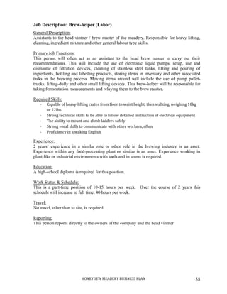 HONEYDEW MEADERY BUSINESS PLAN 58
Job Description: Brew-helper (Labor)
General Description:
Assistants to the head vintner / brew master of the meadery. Responsible for heavy lifting,
cleaning, ingredient mixture and other general labour type skills.
Primary Job Functions:
This person will often act as an assistant to the head brew master to carry out their
recommendations. This will include the use of electronic liquid pumps, setup, use and
dismantle of filtration devices, cleaning of stainless steel tanks, lifting and pouring of
ingredients, bottling and labelling products, storing items in inventory and other associated
tasks in the brewing process. Moving items around will include the use of pump pallet-
trucks, lifting-dolly and other small lifting devices. This brew-helper will be responsible for
taking fermentation measurements and relaying them to the brew master.
Required Skills:
- Capable of heavy-lifting crates from floor to waist height, then walking, weighing 10kg
or 22lbs.
- Strong technical skills to be able to follow detailed instruction of electrical equipment
- The ability to mount and climb ladders safely
- Strong vocal skills to communicate with other workers, often
- Proficiency in speaking English
Experience:
2 years’ experience in a similar role or other role in the brewing industry is an asset.
Experience within any food-processing plant or similar is an asset. Experience working in
plant-like or industrial environments with tools and in teams is required.
Education:
A high-school diploma is required for this position.
Work Status & Schedule:
This is a part-time position of 10-15 hours per week. Over the course of 2 years this
schedule will increase to full time, 40 hours per week.
Travel:
No travel, other than to site, is required.
Reporting:
This person reports directly to the owners of the company and the head vintner
 