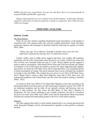 HONEYDEW MEADERY BUSINESS PLAN 5
$4000 in the first year of operations. In years two and three, there is an expected profit of
around $19,000 and $64,000, respectively.
Mergers and acquisition are very common in the alcohol industry. As Honeydew Meadery
expands it will become an attractive target for a merger or acquisition. This is likely the most
viable exit strategy.
INDUSTRY ANALYSIS
Industry Trends
The Mead Industry
There are very few statistics regarding international mead consumption, as the product is
somewhat niche. This analysis makes due with the available information. Andre Abi Raad,
production engineer and oenologue at Intermiel stated the following (as quoted in Cioletti,
NDA, 2006)
“Thirty years ago, if you talked to 10 people in Quebec, there were nine who
didn't know mead and one who did. Now, it's almost the inverse.”
Cioletti’s (NDA, prior to 2006) article suggests that there were roughly 200 meaderies
worldwide with 60 in the United States when the article was written. Cioletti also writes that
50% of those were launched within the past 5-7 years. Strong supplier growth suggests a
positive trend in consumption. Allen Breed (2010) writes that in the past decade, the number
of meaderies in the United states has tripled to around 150, again suggesting high supplier-
side growth. An article by CSP Daily News (2013) stated that there is an accelerated growth
of mead consumption in Canada. The article mentions there was an estimated four meaderies
in Canada in the mid-2000s. This number has now grown to over thirty (CSP Daily News,
2013). Megan Flynn’s article in Beer West Magazine wrote that in 2011 there were 150
commercial meaderies in the United States; she also writes that mead is making a comeback
(NDA, 2012).
An article by Rick Lyke (2007) of All About Beer Magazine writes that according to the
International Mead Association there are 100 United states meaderies up from 30 in 1998. 50
are traditional meaderies and the other 50 are typically wineries and breweries who use
honey in their products. He also writes that Bill Bailey of Desi Dew’s Meadery in
Rougemont, NC says mead’s challenge is one of public awareness, but that it’s awareness
has grown ten times since 2000. Lyke (2007) writes that the International Mead Association
estimates the commercial mead-making market in the US is a $20 million industry.
Summary
This data suggests that mead is a niche market segment that is on a strong upward growth
trend. Honeydew Meadery will be well positioned to capitalize on this growth in consumer
demand.
 