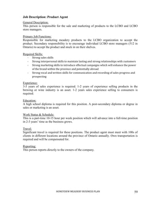 HONEYDEW MEADERY BUSINESS PLAN 59
Job Description: Product Agent
General Description:
This person is responsible for the sale and marketing of products to the LCBO and LCBO
store managers.
Primary Job Functions:
Responsible for marketing meadery products to the LCBO organization to accept the
product. Secondary responsibility is to encourage individual LCBO store managers (512 in
Ontario) to accept the product and stock in on their shelves.
Required Skills:
- Strong sales skills
- Strong interpersonal skills to maintain lasting and strong relationships with customers
- Strong marketing skills to introduce effectual campaigns which will enhance the power
of the brand within the province and potentially abroad
- Strong vocal and written skills for communication and recording of sales progress and
prospecting
Experience:
3-5 years of sales experience is required. 1-2 years of experience selling products in the
brewing or wine industry is an asset. 1-2 years sales experience selling to consumers is
required.
Education:
A high school diploma is required for this position. A post-secondary diploma or degree in
sales or marketing is an asset.
Work Status & Schedule:
This is a part-time 10-15 hour per week position which will advance into a full-time position
in 2-3 years’ time as the business grows.
Travel:
Significant travel is required for these positions. The product agent must meet with 100s of
clients in different locations around the province of Ontario annually. Own transportation is
required and will be compensated for.
Reporting:
This person reports directly to the owners of the company.
 