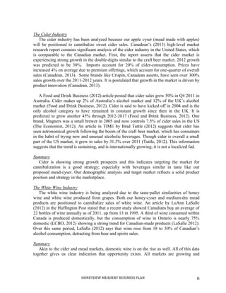 HONEYDEW MEADERY BUSINESS PLAN 6
The Cider Industry
The cider industry has been analyzed because our apple cyser (mead made with apples)
will be positioned to cannibalize sweet cider sales. Canadean’s (2013) high-level market
research report contains significant analysis of the cider industry in the United States, which
is comparable to the Canadian market. First, the report asserts that the cider market is
experiencing strong growth in the double-digits similar to the craft beer market. 2012 growth
was predicted to be 30%. Imports account for 20% of cider-consumption. Prices have
increased 4% on average due to premium offerings, which account for one-quarter of overall
sales (Canadean, 2013). Some brands like Crispin, Canadean asserts, have seen over 300%
sales growth over the 2011-2012 years. It is postulated that growth in the market is driven by
product innovation (Canadean, 2013).
A Food and Drink Business (2012) article posted that cider sales grew 50% in Q4 2011 in
Australia. Cider makes up 2% of Australia’s alcohol market and 12% of the UK’s alcohol
market (Food and Drink Business, 2012). Cider is said to have kicked off in 2004 and is the
only alcohol category to have remained in constant growth since then in the UK. It is
predicted to grow another 45% through 2012-2017 (Food and Drink Business, 2012). One
brand, Magners was a small brewer in 2005 and now controls 7.5% of cider sales in the US
(The Economist, 2012). An article in TIME by Brad Tuttle (2012) suggests that cider has
seen astronomical growth following the boom of the craft beer market, which has consumers
in the habit of trying new and unusual alcoholic beverages. Though cider is overall a small
part of the US market, it grew in sales by 31.3% over 2011 (Tuttle, 2012). This information
suggests that the trend is sustaining, and is internationally growing; it is not a localized fad.
Summary
Cider is showing strong growth prospects and this indicates targeting the market for
cannibalization is a good strategy; especially with beverages similar in taste like our
proposed mead-cyser. Our demographic analysis and target market reflects a solid product
position and strategy in the marketplace.
The White Wine Industry
The white wine industry is being analyzed due to the taste-pallet similarities of honey
wine and white wine produced from grapes. Both our honey-cyser and medium-dry mead
products are positioned to cannibalize sales of white wine. An article by LuAnn LaSalle
(2012) in the Huffington Post stated that a recent study showed Canadians buy an average of
22 bottles of wine annually as of 2011, up from 13 in 1995. A third of wine consumed within
Canada is produced domestically, but the consumption of wine in Ontario is nearly 75%
domestic (LCBO, 2012) showing a strong trend for Canadian-made products (LaSalle 2012).
Over this same period, LaSalle (2012) says that wine rose from 18 to 30% of Canadian’s
alcohol consumption, detracting from beer and spirits sales.
Summary
Akin to the cider and mead markets, domestic wine is on the rise as well. All of this data
together gives us clear indication that opportunity exists. All markets are growing and
 
