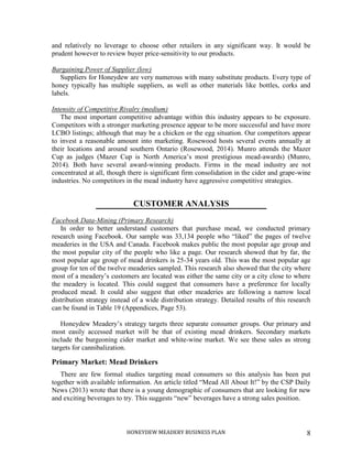 HONEYDEW MEADERY BUSINESS PLAN 8
and relatively no leverage to choose other retailers in any significant way. It would be
prudent however to review buyer price-sensitivity to our products.
Bargaining Power of Supplier (low)
Suppliers for Honeydew are very numerous with many substitute products. Every type of
honey typically has multiple suppliers, as well as other materials like bottles, corks and
labels.
Intensity of Competitive Rivalry (medium)
The most important competitive advantage within this industry appears to be exposure.
Competitors with a stronger marketing presence appear to be more successful and have more
LCBO listings; although that may be a chicken or the egg situation. Our competitors appear
to invest a reasonable amount into marketing. Rosewood hosts several events annually at
their locations and around southern Ontario (Rosewood, 2014). Munro attends the Mazer
Cup as judges (Mazer Cup is North America’s most prestigious mead-awards) (Munro,
2014). Both have several award-winning products. Firms in the mead industry are not
concentrated at all, though there is significant firm consolidation in the cider and grape-wine
industries. No competitors in the mead industry have aggressive competitive strategies.
CUSTOMER ANALYSIS
Facebook Data-Mining (Primary Research)
In order to better understand customers that purchase mead, we conducted primary
research using Facebook. Our sample was 33,134 people who “liked” the pages of twelve
meaderies in the USA and Canada. Facebook makes public the most popular age group and
the most popular city of the people who like a page. Our research showed that by far, the
most popular age group of mead drinkers is 25-34 years old. This was the most popular age
group for ten of the twelve meaderies sampled. This research also showed that the city where
most of a meadery’s customers are located was either the same city or a city close to where
the meadery is located. This could suggest that consumers have a preference for locally
produced mead. It could also suggest that other meaderies are following a narrow local
distribution strategy instead of a wide distribution strategy. Detailed results of this research
can be found in Table 19 (Appendices, Page 53).
Honeydew Meadery’s strategy targets three separate consumer groups. Our primary and
most easily accessed market will be that of existing mead drinkers. Secondary markets
include the burgeoning cider market and white-wine market. We see these sales as strong
targets for cannibalization.
Primary Market: Mead Drinkers
There are few formal studies targeting mead consumers so this analysis has been put
together with available information. An article titled “Mead All About It!” by the CSP Daily
News (2013) wrote that there is a young demographic of consumers that are looking for new
and exciting beverages to try. This suggests “new” beverages have a strong sales position.
 