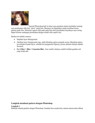Tutorial Photoshop kali ini akan saya gunakan untuk membahas tentang
cara pembuatan efek foto “glow” pada foto. Biasanya ini digunakan untuk membuat kesan
glamor pada foto. Misalnya seperti efek pada pada foto-foto pernikahan (kayaknya saya sering
dapat kiriman undangan pernikahan dengan model efek seperti itu).
Berikut ini adalah caranya:
• Duplikat layer Background.
• Aktifkan layer background copy, ubah blending option menjadi screen. Blending option
ini terletak di palet layer, sebelah kiri pengaturan Opacity (secara default nilainya adalah
Normal).
• Beri Filter > Blur > Gaussian Blur. Atur sendiri nilainya sambil melihat gambar asli
yang Anda edit.
Langkah membuat pattern dengan Photoshop
Langkah 1
Bukalah sebuah gambar dengan Photoshop. Gambar bisa sesuka kita, namun karena akan dibuat
 