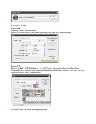 Kemudian klik OK.
Langkah 4
Sekarang kita tes pattern tersebut.
Buatlah sebuah file baru, atau buka file gambar yang ingin diisi dengan pattern.
Langkah 5
Pilih menu Edit > Fill. Pada bagian Use, pilih Pattern. Kemudian pada sebelah bawahnya
(Custom Pattern), pilihlah pattern yang sudah kita buat tadi (biasanya pattern yang baru kita buat
muncul di urutan paling bawah sendiri).
Setelah itu, klik OK untuk menerapkan pattern.
 