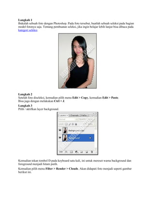 Langkah 1
Bukalah sebuah foto dengan Photoshop. Pada foto tersebut, buatlah sebuah seleksi pada bagian
model fotonya saja. Tentang pembuatan seleksi, jika ingin belajar lebih lanjut bisa dibaca pada
kategori seleksi.
Langkah 2
Setelah foto diseleksi, kemudian pilih menu Edit > Copy, kemudian Edit > Paste.
Bisa juga dengan melakukan Ctrl + J.
Langkah 3
Pilih / aktifkan layer background.
Kemudian tekan tombol D pada keyboard satu kali, ini untuk mereset warna background dan
foreground menjadi hitam putih.
Kemudian pilih menu Filter > Render > Clouds. Akan didapati foto menjadi seperti gambar
berikut ini.
 