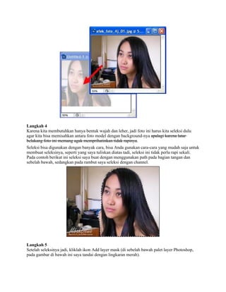 Langkah 4
Karena kita membutuhkan hanya bentuk wajah dan leher, jadi foto ini harus kita seleksi dulu
agar kita bisa memisahkan antara foto model dengan background-nya apalagi karena latar
belakang foto ini memang agak memprihatinkan tidak rapinya.
Seleksi bisa digunakan dengan banyak cara, bisa Anda gunakan cara-cara yang mudah saja untuk
membuat seleksinya, seperti yang saya tuliskan diatas tadi, seleksi ini tidak perlu rapi sekali.
Pada contoh berikut ini seleksi saya buat dengan menggunakan path pada bagian tangan dan
sebelah bawah, sedangkan pada rambut saya seleksi dengan channel.
Langkah 5
Setelah seleksinya jadi, kliklah ikon Add layer mask (di sebelah bawah palet layer Photoshop,
pada gambar di bawah ini saya tandai dengan lingkaran merah).
 