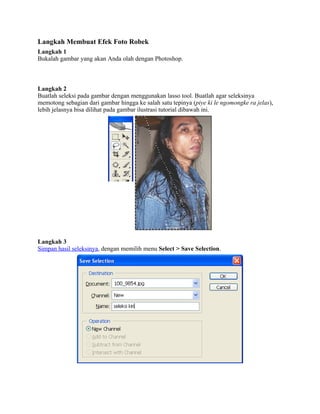 Langkah Membuat Efek Foto Robek
Langkah 1
Bukalah gambar yang akan Anda olah dengan Photoshop.
Langkah 2
Buatlah seleksi pada gambar dengan menggunakan lasso tool. Buatlah agar seleksinya
memotong sebagian dari gambar hingga ke salah satu tepinya (piye ki le ngomongke ra jelas),
lebih jelasnya bisa dilihat pada gambar ilustrasi tutorial dibawah ini.
Langkah 3
Simpan hasil seleksinya, dengan memilih menu Select > Save Selection.
 