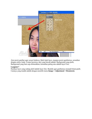 Atur posisi gambar agar sesuai letaknya. Baik letak layer, maupun posisi gambarnya, sesuaikan
dengan selera Anda. Urutan layernya, dari yang bawah adalah: Background yang putih,
Background yang baru saja dimasukkan, kemudian paling atas adalah layer Foto.
Langkah 7
Pastikan layer yang sedang aktif adalah layer foto. Buatlah agar gambarnya menjadi hitam putih.
Caranya yang mudah adalah dengan memilih menu Image > Adjustment > Desaturate.
 