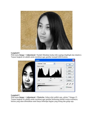 Langkah 8
Pilih menu Image > Adjustment > Level. Dekatkan kedua titik segitiga (highlight dan shadow).
Tujuan langkah ini adalah untuk membuat agar gambar menjadi lebih kontras.
Langkah 9
Pilih menu Image > Adjustment > Posterize. Isikan nilai sedikit saja, sekitar 7 hingga 15.
Tujuan langkah ini adalah untuk membuat agar gambar berkurang jumlah warna-warnanya,
karena yang akan dibutuhkan nanti hanya beberapa bagian yang terang dan gelap saja.
 