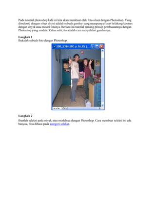 Pada tutorial photoshop kali ini kita akan membuat efek foto siluet dengan Photoshop. Yang
dimaksud dengan siluet disini adalah sebuah gambar yang mempunyai latar belakang kontras
dengan obyek atau model fotonya. Berikut ini tutorial tentang prinsip pembuatannya dengan
Photoshop yang mudah. Kalau sulit, itu adalah cara menyeleksi gambarnya.
Langkah 1
Bukalah sebuah foto dengan Photoshop.
Langkah 2
Buatlah seleksi pada obyek atau modelnya dengan Photoshop. Cara membuat seleksi ini ada
banyak, bisa dibaca pada kategori seleksi.
 