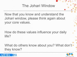 The Johari Window
Now that you know and understand the
Johari window, please think again about
your core values.
How do these values influence your daily
life?
What do others know about you? What don’t
they know?
 