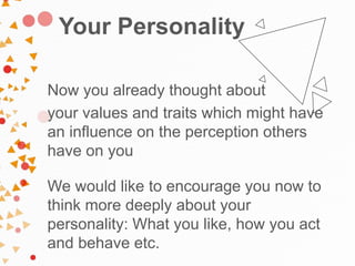 Your Personality
Now you already thought about
your values and traits which might have
an influence on the perception others
have on you
We would like to encourage you now to
think more deeply about your
personality: What you like, how you act
and behave etc.
 