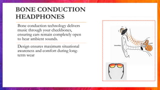BONE CONDUCTION
HEADPHONES
Bone conduction technology delivers
music through your cheekbones,
ensuring ears remain completely open
to hear ambient sounds.
Design ensures maximum situational
awareness and comfort during long-
term wear
 