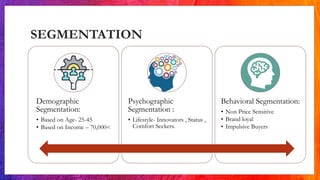 SEGMENTATION
Demographic
Segmentation:
• Based on Age- 25-45
• Based on Income – 70,000<
Psychographic
Segmentation :
• Lifestyle- Innovators , Status ,
Comfort Seekers.
Behavioral Segmentation:
• Non Price Sensitive
• Brand loyal
• Impulsive Buyers
 