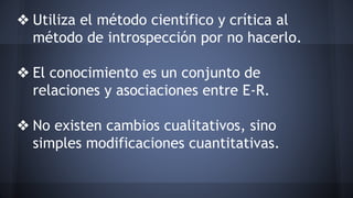 ❖ Utiliza el método científico y crítica al
método de introspección por no hacerlo.
❖ El conocimiento es un conjunto de
relaciones y asociaciones entre E-R.
❖ No existen cambios cualitativos, sino
simples modificaciones cuantitativas.
 