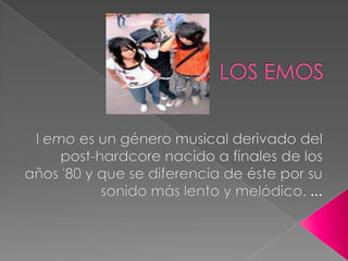 LOS EMOS l emo es un género musical derivado del post-hardcore nacido a finales de los años '80 y que se diferencia de éste por su sonido más lento y melódico. ... 