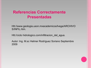 Referencias Correctamente
Presentadas
Htt://www.geologia.uson.mxacademicos/lvega/ARCHIVO
S/INFIL.htm.
Htt://ciclo hidrologico.com/infiltracion_del_agua.
Autor: Ing. M.sc Helmer Rodríguez Soriano Septiembre
2009
 