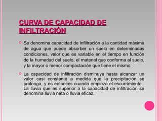 CURVA DE CAPACIDAD DECURVA DE CAPACIDAD DE
INFILTRACIÓNINFILTRACIÓN
 Se denomina capacidad de infiltración a la cantidad máxima
de agua que puede absorber un suelo en determinadas
condiciones, valor que es variable en el tiempo en función
de la humedad del suelo, el material que conforma al suelo,
y la mayor o menor compactación que tiene el mismo.
 La capacidad de infiltración disminuye hasta alcanzar un
valor casi constante a medida que la precipitación se
prolonga, y es entonces cuando empieza el escurrimiento .
La lluvia que es superior a la capacidad de infiltración se
denomina lluvia neta o lluvia eficaz.
 