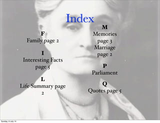 Index
F
Family page 2
Q
Quotes page 5
L
Life Summary page
2
I
Interesting Facts
page 5
M
Memories
page 3
Marriage
page 2
P
Parliament
Sunday, 6 July 14
 