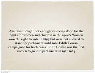 Australia thought not enough was being done for the
rights for women and children in the 1900‘s.Women
won the right to vote in 1899 but were not allowed to
stand for parliament until 1926.Edith Cowan
campaigned for both cases. Edith Cowan was the first
women to go into parliament in 1921-1924.
Sunday, 6 July 14
 