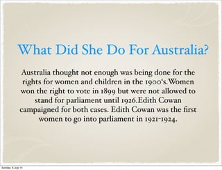 What Did She Do For Australia?
Australia thought not enough was being done for the
rights for women and children in the 1900‘s.Women
won the right to vote in 1899 but were not allowed to
stand for parliament until 1926.Edith Cowan
campaigned for both cases. Edith Cowan was the first
women to go into parliament in 1921-1924.
Sunday, 6 July 14
 