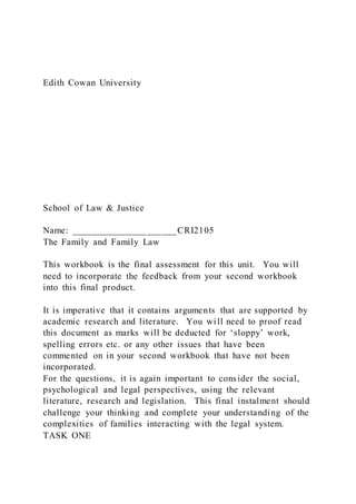Edith Cowan University
School of Law & Justice
Name: _____________________CRI2105
The Family and Family Law
This workbook is the final assessment for this unit. You will
need to incorporate the feedback from your second workbook
into this final product.
It is imperative that it contains arguments that are supported by
academic research and literature. You will need to proof read
this document as marks will be deducted for ‘sloppy’ work,
spelling errors etc. or any other issues that have been
commented on in your second workbook that have not been
incorporated.
For the questions, it is again important to consider the social,
psychological and legal perspectives, using the relevant
literature, research and legislation. This final instalment should
challenge your thinking and complete your understanding of the
complexities of families interacting with the legal system.
TASK ONE
 