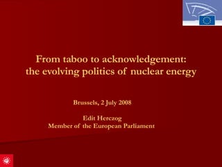 From taboo to acknowledgement: the evolving politics of nuclear energy Brussels, 2 July 2008 Edit Herczog Member of the European Parliament   