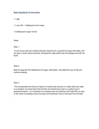 Basic Ingredients. for one person<br />• 1 egg<br />• 1 cup milk • 1 tablespoon burnt sugar<br />• 2 tablespoons sugar normal<br />Steps:<br />Step 1:<br /> In one round cake pan (metal) individual vessel burns a spoonful of sugar with water until you gain a brown liquid (caramel). Smeared the walls (other than the background) with the liquid.<br />Step 2: <br />Beat the egg with two tablespoons of sugar, well beaten. He added the cup of milk and continue beating.<br />Step 3:<br /> This incorporates the mixture of step 2 to metal of pan and put in a water bath (put water in a container at a level lower than the flan and introducing of pan-or custard cups if prepared several-) . It is checking if it is already done by inserting a thin knife flan (or wire) in the center of pudding comes out clean and checking if: then is removed from the bath.<br />.<br />