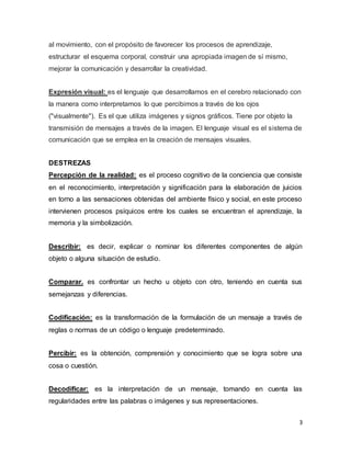 3 
al movimiento, con el propósito de favorecer los procesos de aprendizaje, 
estructurar el esquema corporal, construir una apropiada imagen de sí mismo, 
mejorar la comunicación y desarrollar la creatividad. 
Expresión visual: es el lenguaje que desarrollamos en el cerebro relacionado con 
la manera como interpretamos lo que percibimos a través de los ojos 
("visualmente"). Es el que utiliza imágenes y signos gráficos. Tiene por objeto la 
transmisión de mensajes a través de la imagen. El lenguaje visual es el sistema de 
comunicación que se emplea en la creación de mensajes visuales. 
DESTREZAS 
Percepción de la realidad: es el proceso cognitivo de la conciencia que consiste 
en el reconocimiento, interpretación y significación para la elaboración de juicios 
en torno a las sensaciones obtenidas del ambiente físico y social, en este proceso 
intervienen procesos psíquicos entre los cuales se encuentran el aprendizaje, la 
memoria y la simbolización. 
Describir: es decir, explicar o nominar los diferentes componentes de algún 
objeto o alguna situación de estudio. 
Comparar. es confrontar un hecho u objeto con otro, teniendo en cuenta sus 
semejanzas y diferencias. 
Codificación: es la transformación de la formulación de un mensaje a través de 
reglas o normas de un código o lenguaje predeterminado. 
Percibir: es la obtención, comprensión y conocimiento que se logra sobre una 
cosa o cuestión. 
Decodificar: es la interpretación de un mensaje, tomando en cuenta las 
regularidades entre las palabras o imágenes y sus representaciones. 
 