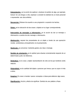 Interpretación: es la acción de explicar o declarar el sentido de algo, por ejemplo; 
traducir de una lengua a otra, expresar o concebir la realidad de un modo personal 
o representar una obra artística. 
4 
Secuenciar: Ordenar de acuerdo a una progresión o sucesión de hechos. 
Orden: es la colocación de las cosas u objetos en su lugar correspondiente. 
Intercambio de mensajes o información: es la acción de dar un mensaje o 
información a cambio de otro mensaje o información. 
Abstracción: separar las propiedades de un objeto a través de una operación 
mental, centrándose principalmente en el pensamiento. 
Gesticular: es comunicar mediante gestos una idea o mensaje. 
Sentido de orientación: es la aptitud para situarse correctamente respecto de un 
determinado punto de referencia. 
Simbolizar: es la cosa u objeto representación de otra con la que mantiene cierta 
relación. 
Originalidad: es la cualidad del objeto o persona que innova, que no copia ni imita 
a otros. 
Imaginar: Es crear e inventar nuevos conceptos o ideas para elaborar algo nuevo. 
Significación: Acción y efecto de significar. Sentido de una palabra o frase. 
 