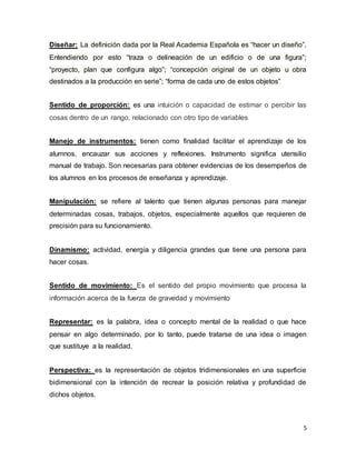 Diseñar: La definición dada por la Real Academia Española es “hacer un diseño”. 
Entendiendo por esto “traza o delineación de un edificio o de una figura”; 
“proyecto, plan que configura algo”; “concepción original de un objeto u obra 
destinados a la producción en serie”; “forma de cada uno de estos objetos” 
Sentido de proporción: es una intuición o capacidad de estimar o percibir las 
cosas dentro de un rango, relacionado con otro tipo de variables 
Manejo de instrumentos: tienen como finalidad facilitar el aprendizaje de los 
alumnos, encauzar sus acciones y reflexiones. Instrumento significa utensilio 
manual de trabajo. Son necesarias para obtener evidencias de los desempeños de 
los alumnos en los procesos de enseñanza y aprendizaje. 
Manipulación: se refiere al talento que tienen algunas personas para manejar 
determinadas cosas, trabajos, objetos, especialmente aquellos que requieren de 
precisión para su funcionamiento. 
Dinamismo: actividad, energía y diligencia grandes que tiene una persona para 
hacer cosas. 
Sentido de movimiento: Es el sentido del propio movimiento que procesa la 
información acerca de la fuerza de gravedad y movimiento 
Representar: es la palabra, idea o concepto mental de la realidad o que hace 
pensar en algo determinado, por lo tanto, puede tratarse de una idea o imagen 
que sustituye a la realidad. 
Perspectiva: es la representación de objetos tridimensionales en una superficie 
bidimensional con la intención de recrear la posición relativa y profundidad de 
dichos objetos. 
5 
 