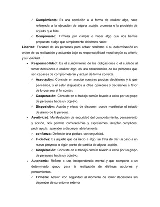  Cumplimiento: Es una condición a la forma de realizar algo, hace 
referencia a la ejecución de alguna acción, promesa o la provisión de 
aquello que falta. 
 Compromiso: Firmeza por cumplir o hacer algo que nos hemos 
propuesto o algo que simplemente debemos hacer. 
Libertad: Facultad de las personas para actuar conforme a su determinación en 
orden de su realización y actuando bajo su responsabilidad moral según su criterio 
y su voluntad. 
 Responsabilidad: Es el cumplimiento de las obligaciones o el cuidado al 
tomar decisiones o realizar algo, es una característica de las personas que 
son capaces de comprometerse y actuar de forma correcta. 
 Aceptación: Consiste en aceptar nuestras propias decisiones y lo que 
pensamos, y el estar dispuestos a otras opiniones y decisiones a favor 
de lo que sea el fin común. 
 Cooperación: Consiste en el trabajo común llevado a cabo por un grupo 
de personas hacia un objetivo. 
 Disposición: Acción y efecto de disponer, puede manifestar el estado 
de ánimo de la persona. 
 Asertividad: Manifestación de seguridad del comportamiento, pensamiento 
y acción, nos permite comunicarnos y expresarnos, aceptar cumplidos, 
pedir ayuda, aprender a discrepar abiertamente. 
 confianza: Defender una postura con seguridad. 
 Iniciativa: Es aquello que da inicio a algo, se trata de dar un paso a un 
nuevo proyecto o algún punto de partida de alguna acción. 
 Cooperación: Consiste en el trabajo común llevado a cabo por un grupo 
de personas hacia un objetivo. 
 Autonomía: Refiere a una independencia mental y que comparte a un 
determinado grupo para la realización de distintas acciones y 
pensamientos. 
 Firmeza: Actuar con seguridad al momento de tomar decisiones sin 
depender de su entorno exterior 
 