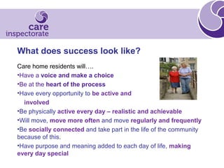 What does success look like?
Care home residents will….
•Have a voice and make a choice
•Be at the heart of the process
•Have every opportunity to be active and
involved
•Be physically active every day – realistic and achievable
•Will move, move more often and move regularly and frequently
•Be socially connected and take part in the life of the community
because of this.
•Have purpose and meaning added to each day of life, making
every day special
 