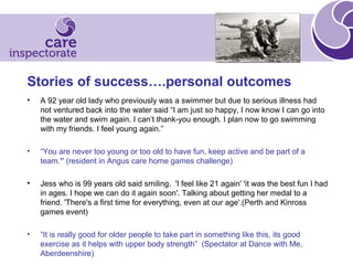 Stories of success….personal outcomes
• A 92 year old lady who previously was a swimmer but due to serious illness had
not ventured back into the water said “I am just so happy, I now know I can go into
the water and swim again. I can’t thank-you enough. I plan now to go swimming
with my friends. I feel young again.”
• “You are never too young or too old to have fun, keep active and be part of a
team.” (resident in Angus care home games challenge)
• Jess who is 99 years old said smiling. 'I feel like 21 again' 'it was the best fun I had
in ages. I hope we can do it again soon'. Talking about getting her medal to a
friend. 'There's a first time for everything, even at our age'.(Perth and Kinross
games event)
• “It is really good for older people to take part in something like this, its good
exercise as it helps with upper body strength” (Spectator at Dance with Me,
Aberdeenshire)
 