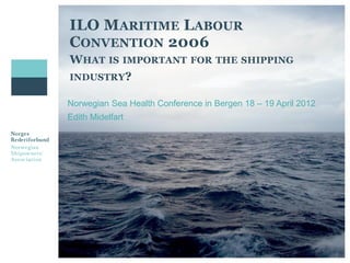 ILO MARITIME LABOUR
CONVENTION 2006
WHAT IS IMPORTANT            FOR THE SHIPPING
INDUSTRY?

Norwegian Sea Health Conference in Bergen 18 – 19 April 2012
Edith Midelfart
 