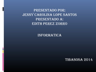 PRESENTADO POR: 
JENNY CAROLINA LOPE SANTOS 
PRESENTADO A: 
EDITH PEREZ ZORRO 
TIBASOSA 2014 
INFORMATICA 
 