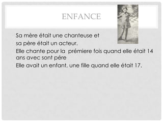 ENFANCE

• Sa mère était une chanteuse et
• sa père était un acteur.
• Elle chante pour la prémiere fois quand elle était 14
  ans avec sont pére
• Elle avait un enfant, une fille quand elle était 17.
 